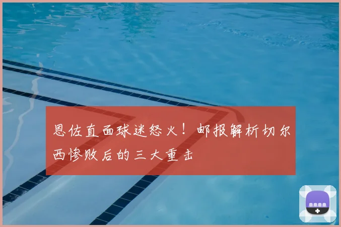 恩佐直面球迷怒火!邮报解析切尔西惨败后的三大重击