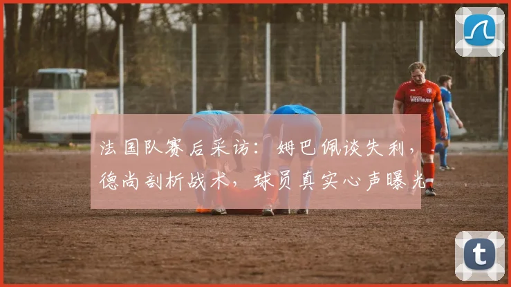 法国队赛后采访：姆巴佩谈失利，德尚剖析战术，球员真实心声曝光