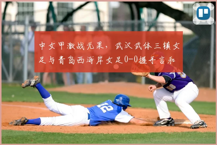 中女甲激战无果,武汉武体三镇女足与青岛西海岸女足0-0握手言和