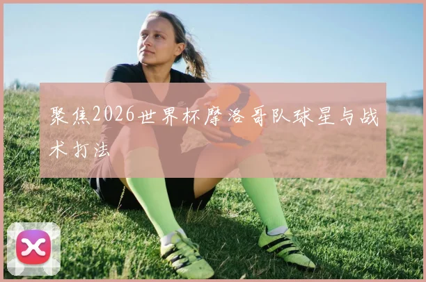 聚焦2026世界杯摩洛哥队球星与战术打法