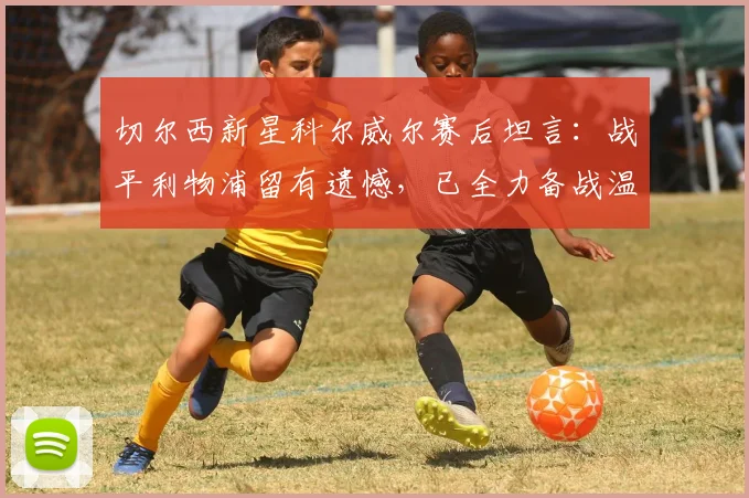 切尔西新星科尔威尔赛后坦言:战平利物浦留有遗憾,已全力备战温布利对决曼城