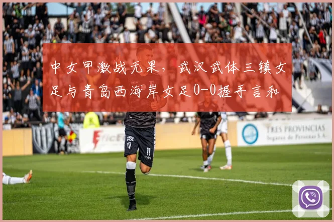 中女甲激战无果，武汉武体三镇女足与青岛西海岸女足0-0握手言和