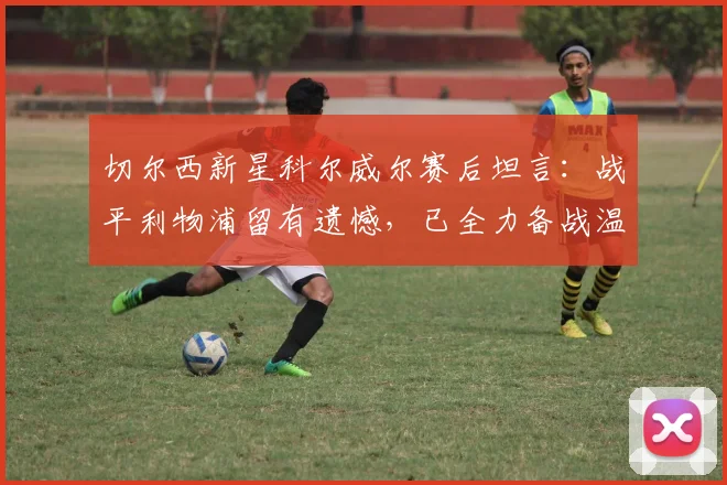 切尔西新星科尔威尔赛后坦言:战平利物浦留有遗憾,已全力备战温布利对决曼城