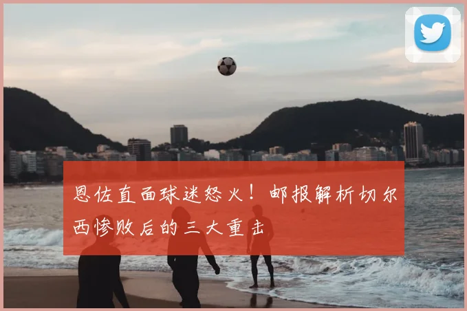 恩佐直面球迷怒火！邮报解析切尔西惨败后的三大重击
