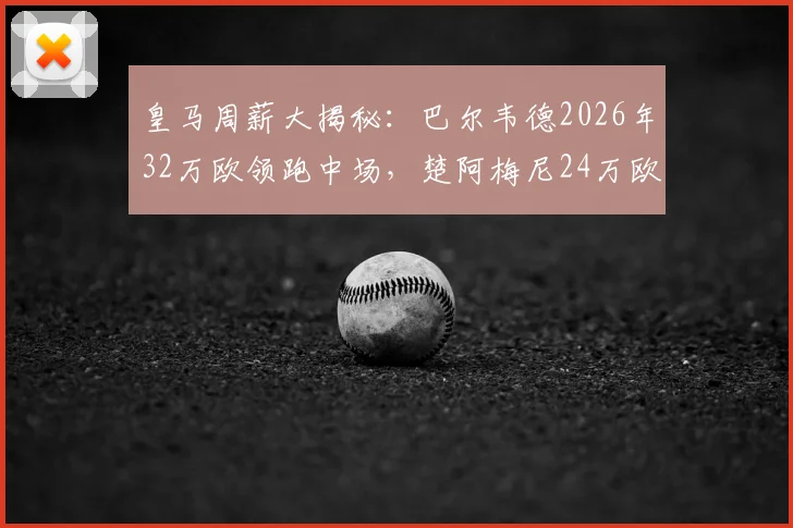 皇马周薪大揭秘:巴尔韦德2026年32万欧领跑中场,楚阿梅尼24万欧紧随其后,薪资结构一览