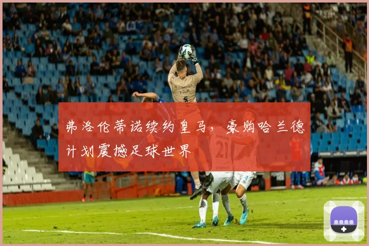 弗洛伦蒂诺续约皇马，豪购哈兰德计划震撼足球世界