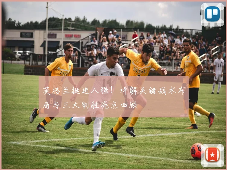 英格兰挺进八强!详解关键战术布局与三大制胜亮点回顾